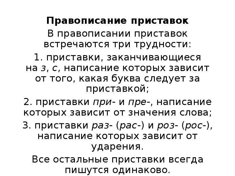  Правописание приставок В правописании приставок встречаются три трудности: 1. приставки, заканчивающиеся на з, с, написание которых зависит от того, какая буква следует за приставкой; 2. приставки при- и пре-, написание которых зависит от значения слова; 3. приставки раз- (рас-) и роз- (рос-), написание которых зависит от ударения. Все остальные приставки всегда пишутся одинаково. 