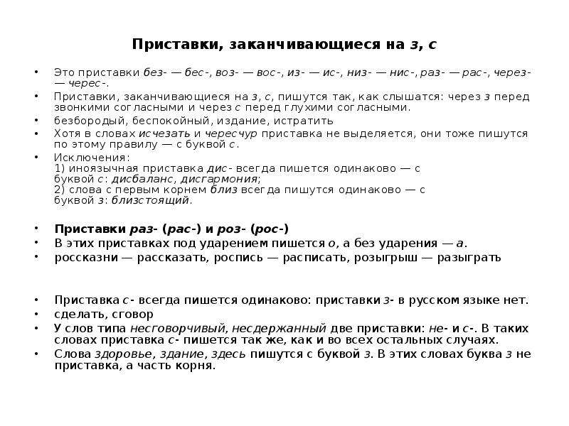  Приставки, заканчивающиеся на з, с Это приставки без- — бес-, воз- — вос-, из- — ис-, низ- — нис-, раз- — рас-, через- — черес-. Приставки, заканчивающиеся на з, с, пишутся так, как слышатся: через з перед звонкими согласными и через с перед глухими согласными. безбородый, беспокойный, издание, истратить Хотя в словах исчезать и чересчур приставка не выделяется, они тоже пишутся по этому правилу — с буквой с. Исключения: 1) иноязычная приставка дис- всегда пишется одинаково — с буквой с: дисбаланс, дисгармония; 2) слова с первым корнем близ всегда пишутся одинаково — с буквой з: близстоящий. Приставки раз- (рас-) и роз- (рос-) В этих приставках под ударением пишется о, а без ударения — а. россказни — рассказать, роспись — расписать, розыгрыш — разыграть Приставка с- всегда пишется одинаково: приставки з- в русском языке нет. сделать, сговор У слов типа несговорчивый, несдержанный две приставки: не- и с-. В таких словах приставка с- пишется так же, как и во всех остальных случаях. Слова здоровье, здание, здесь пишутся с буквой з. В этих словах буква з не приставка, а часть корня. 