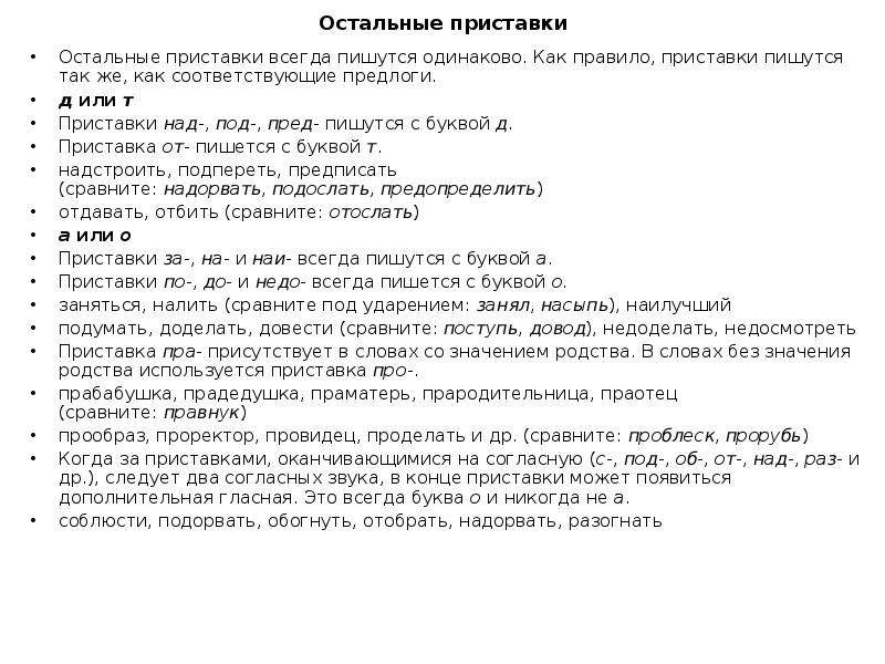  Остальные приставки Остальные приставки всегда пишутся одинаково. Как правило, приставки пишутся так же, как соответствующие предлоги. д или т Приставки над-, под-, пред- пишутся с буквой д. Приставка от- пишется с буквой т. надстроить, подпереть, предписать (сравните: надорвать, подослать, предопределить) отдавать, отбить (сравните: отослать) а или о Приставки за-, на- и наи- всегда пишутся с буквой а. Приставки по-, до- и недо- всегда пишется с буквой о. заняться, налить (сравните под ударением: занял, насыпь), наилучший подумать, доделать, довести (сравните: поступь, довод), недоделать, недосмотреть Приставка пра- присутствует в словах со значением родства. В словах без значения родства используется приставка про-. прабабушка, прадедушка, праматерь, прародительница, праотец (сравните: правнук) прообраз, проректор, провидец, проделать и др. (сравните: проблеск, прорубь) Когда за приставками, оканчивающимися на согласную (с-, под-, об-, от-, над-, раз- и др.), следует два согласных звука, в конце приставки может появиться дополнительная гласная. Это всегда буква о и никогда не а. соблюсти, подорвать, обогнуть, отобрать, надорвать, разогнать 