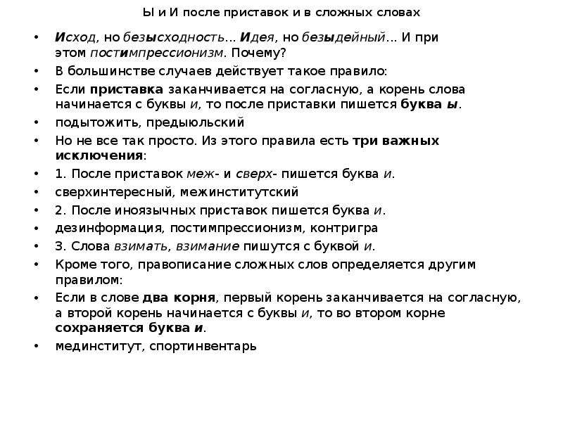  Ы и И после приставок и в сложных словах Исход, но безысходность... Идея, но безыдейный... И при этом постимпрессионизм. Почему? В большинстве случаев действует такое правило: Если приставка заканчивается на согласную, а корень слова начинается с буквы и, то после приставки пишется буква ы. подытожить, предыюльский Но не все так просто. Из этого правила есть три важных исключения: 1. После приставок меж- и сверх- пишется буква и. сверхинтересный, межинститутский 2. После иноязычных приставок пишется буква и. дезинформация, постимпрессионизм, контригра 3. Слова взимать, взимание пишутся с буквой и. Кроме того, правописание сложных слов определяется другим правилом: Если в слове два корня, первый корень заканчивается на согласную, а второй корень начинается с буквы и, то во втором корне сохраняется буква и. мединститут, спортинвентарь 