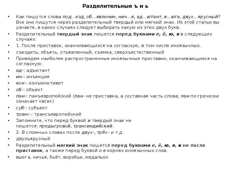  Разделительные ъ и ь Как пишутся слова под...езд, об...явление, нич...я, ад...ютант, в...юга, двух...ярусный? Все они пишутся через разделительный твердый или мягкий знак. Из этой статьи вы узнаете, в каких случаях следует выбирать какую из этих двух букв. Разделительный твердый знак пишется перед буквами е, ё, ю, я в следующих случаях: 1. После приставок, оканчивающихся на согласную, в том числе иноязычных. съездить, объять, отъявленный, съемка, сверхъестественный Приведем наиболее распространенные иноязычные приставки, оканчивающиеся на согласную: ад-: адъютант ин-: инъекция кон-: конъюнктивит об-: объект пан-: панъевропейский (пан- не приставка, а составная часть слова; пан по-гречески означает «все») суб-: субъект транс-: трансъевропейский Запомните, что перед буквой и твердый знак не пишется: предыгровой, трансиндийский. 2. В сложных словах после двух-, трёх- и т.д. двухъярусный Разделительный мягкий знак пишется перед буквами е, ё, ю, я, и не после приставок, а также перед буквой о в корнях иноязычных слов. вьюга, ничья, бьёт, воробьи, медальон 