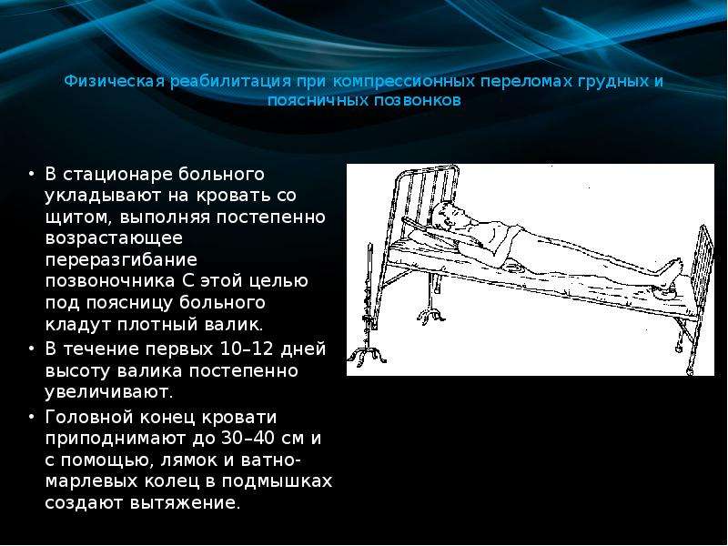   Физическая реабилитация при компрессионных переломах грудных и поясничных позвонков
В стационаре больного укладывают на кровать со щитом, выполняя постепенно возрастающее переразгибание позвоночника С этой целью под поясницу больного кладут плотный валик. 
В течение первых 10–12 дней высоту валика постепенно увеличивают. 
Головной конец кровати приподнимают до 30–40 см и с помощью, лямок и ватно-марлевых колец в подмышках создают вытяжение.
