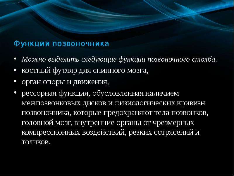   Функции позвоночника
Можно выделить следующие функции позвоночного столба: 
костный футляр для спинного мозга, 
орган опоры и движения, 
рессорная функция, обусловленная наличием межпозвонковых дисков и физиологических кривизн позвоночника, которые предохраняют тела позвонков, головной мозг, внутренние органы от чрезмерных компрессионных воздействий, резких сотрясений и толчков. 
