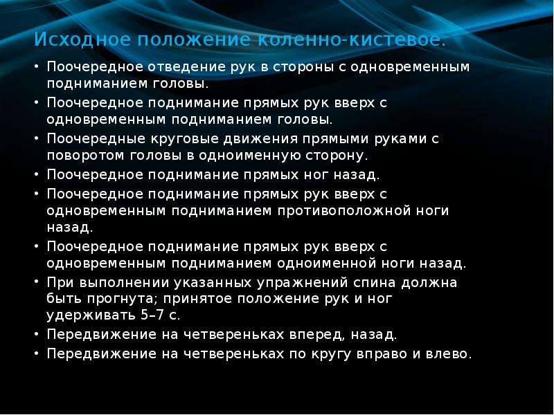   Исходное положение коленно-кистевое.
Поочередное отведение рук в стороны с одновременным подниманием головы.
Поочередное поднимание прямых рук вверх с одновременным подниманием головы.
Поочередные круговые движения прямыми руками с поворотом головы в одноименную сторону.
Поочередное поднимание прямых ног назад.
Поочередное поднимание прямых рук вверх с одновременным подниманием противоположной ноги назад.
Поочередное поднимание прямых рук вверх с одновременным подниманием одноименной ноги назад.
При выполнении указанных упражнений спина должна быть прогнута; принятое положение рук и ног удерживать 5–7 с.
Передвижение на четвереньках вперед, назад.
Передвижение на четвереньках по кругу вправо и влево.
