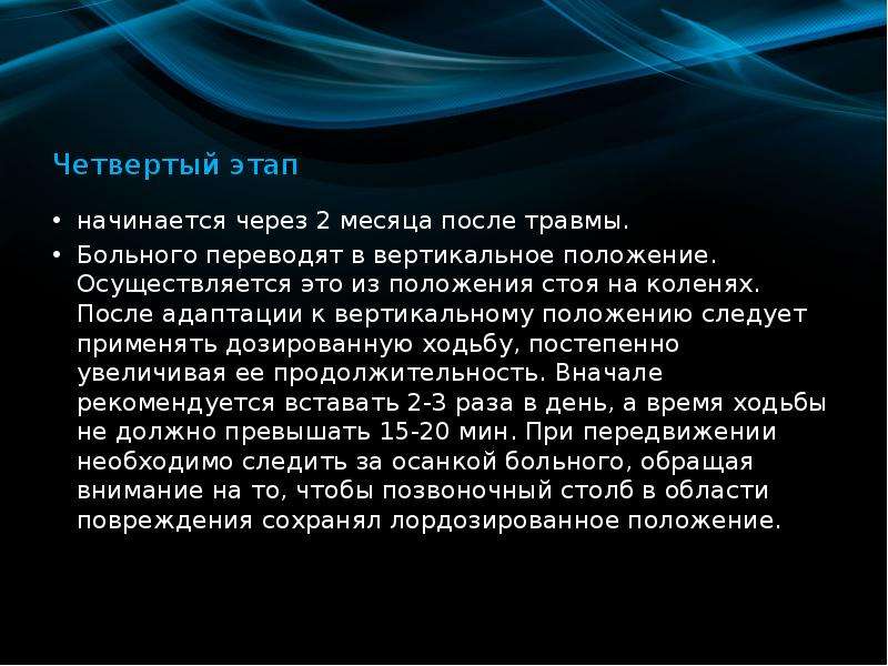   Четвертый этап
начинается через 2 месяца после травмы. 
Больного переводят в вертикальное положение. Осуществляется это из положения стоя на коленях. После адаптации к вертикальному положению следует применять дозированную ходьбу, постепенно увеличивая ее продолжительность. Вначале рекомендуется вставать 2-3 раза в день, а время ходьбы не должно превышать 15-20 мин. При передвижении необходимо следить за осанкой больного, обращая внимание на то, чтобы позвоночный столб в области повреждения сохранял лордозированное положение.  