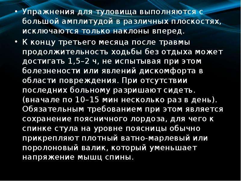   Упражнения для туловища выполняются с большой амплитудой в различных плоскостях, исключаются только наклоны вперед. 
Упражнения для туловища выполняются с большой амплитудой в различных плоскостях, исключаются только наклоны вперед. 
К концу третьего месяца после травмы продолжительность ходьбы без отдыха может достигать 1,5–2 ч, не испытывая при этом болезнености или явлений дискомфорта в области повреждения. При отсутствии последних больному разришают сидеть. (вначале по 10–15 мин несколько раз в день). Обязательным требованием при этом является сохранение поясничного лордоза, для чего к спинке стула на уровне поясницы обычно прикрепляют плотный ватно-марлевый или поролоновый валик, который уменьшает напряжение мышц спины.
