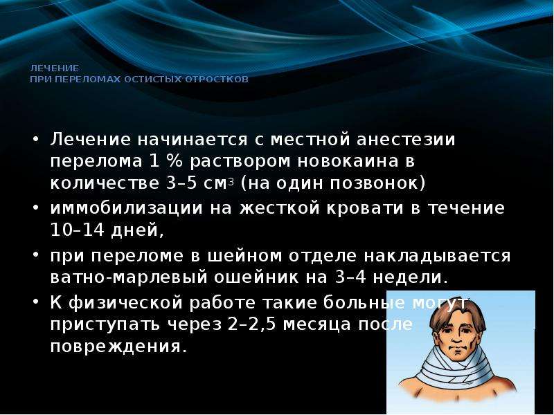   Лечение 
при переломах остистых отростков
Лечение начинается с местной анестезии перелома 1 % раствором новокаина в количестве 3–5 см3 (на один позвонок)
иммобилизации на жесткой кровати в течение 10–14 дней, 
при переломе в шейном отделе накладывается ватно-марлевый ошейник на 3–4 недели.
К физической работе такие больные могут приступать через 2–2,5 месяца после повреждения.
