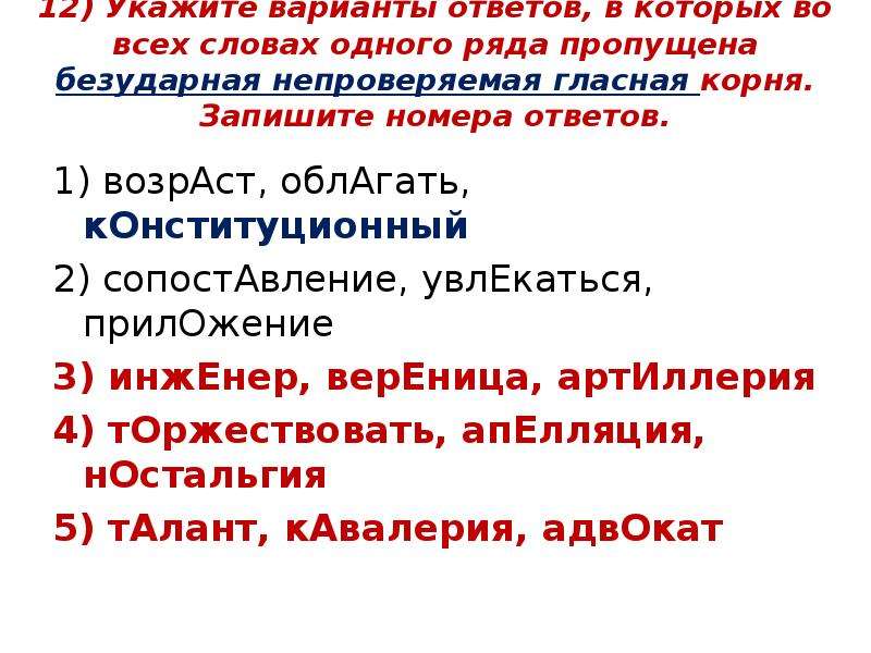 


12) Укажите варианты ответов, в которых во всех словах одного ряда пропущена безударная непроверяемая гласная корня. Запишите номера ответов.

1) возрАст, облАгать, кОнституционный
2) сопостАвление, увлЕкаться, прилОжение
3) инжЕнер, верЕница, артИллерия
4) тОржествовать, апЕлляция, нОстальгия
5) тАлант, кАвалерия, адвОкат

