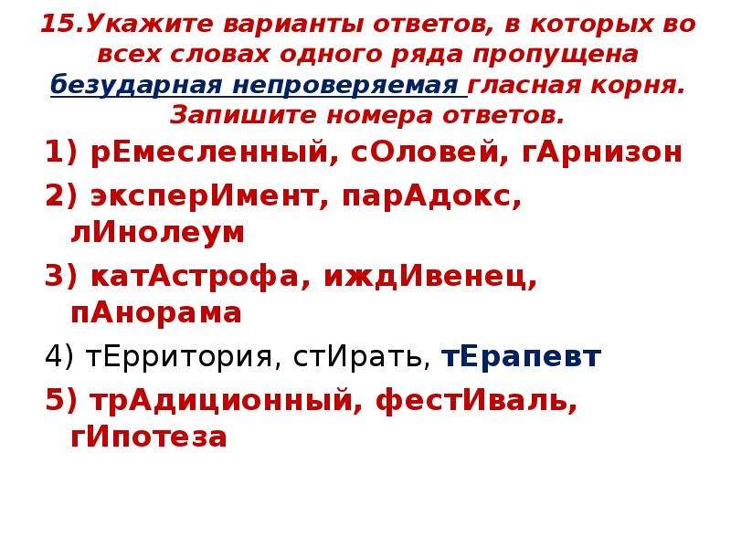 


15.Укажите варианты ответов, в которых во всех словах одного ряда пропущена безударная непроверяемая гласная корня. Запишите номера ответов.
1) рЕмесленный, сОловей, гАрнизон
2) эксперИмент, парАдокс, лИнолеум
3) катАстрофа, иждИвенец, пАнорама
4) тЕрритория, стИрать, тЕрапевт
5) трАдиционный, фестИваль, гИпотеза

