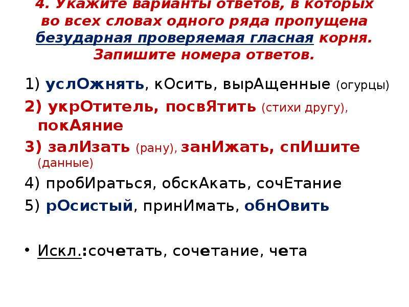 


4. Укажите варианты ответов, в которых во всех словах одного ряда пропущена безударная проверяемая гласная корня. Запишите номера ответов.

1) услОжнять, кОсить, вырАщенные (огурцы)
2) укрОтитель, посвЯтить (стихи другу), покАяние
3) залИзать (рану), занИжать, спИшите (данные)
4) пробИраться, обскАкать, сочЕтание
5) рОсистый, принИмать, обнОвить
Искл.:сочетать, сочетание, чета
