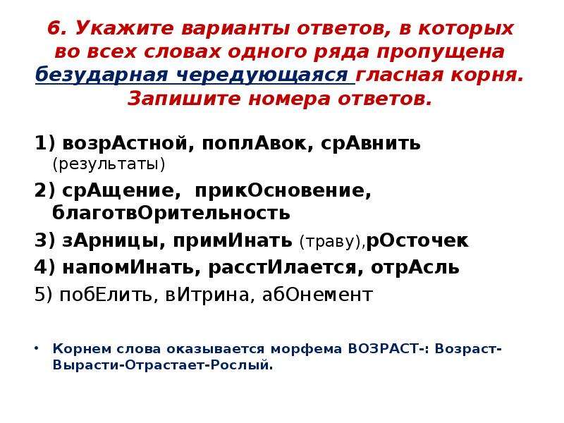 


6. Укажите варианты ответов, в которых во всех словах одного ряда пропущена безударная чередующаяся гласная корня. Запишите номера ответов.

1) возрАстной, поплАвок, срАвнить (результаты)
2) срАщение,  прикОсновение, благотвОрительность	
3) зАрницы, примИнать (траву),рОсточек
4) напомИнать, расстИлается, отрАсль
5) побЕлить, вИтрина, абОнемент
Корнем слова оказывается морфема ВОЗРАСТ-: Возраст-Вырасти-Отрастает-Рослый.
