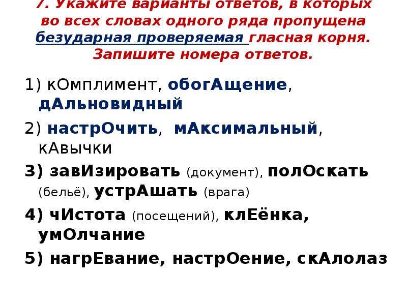 


7. Укажите варианты ответов, в которых во всех словах одного ряда пропущена безударная проверяемая гласная корня. Запишите номера ответов.

1) кОмплимент, обогАщение, дАльновидный
2) настрОчить,  мАксимальный, кАвычки
3) завИзировать (документ), полОскать (бельё), устрАшать (врага)
4) чИстота (посещений), клЕёнка, умОлчание
5) нагрЕвание, настрОение, скАлолаз
