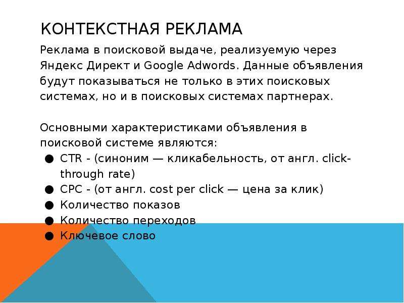


КОНТЕКСТНАЯ РЕКЛАМА
Реклама в поисковой выдаче, реализуемую через Яндекс Директ и Google Adwords. Данные объявления будут показываться не только в этих поисковых системах, но и в поисковых системах партнерах.
Основными характеристиками объявления в поисковой системе являются:
CTR - (синоним — кликабельность, от англ. click-through rate)
CPC - (от англ. cost per click — цена за клик)
Количество показов
Количество переходов
Ключевое слово
