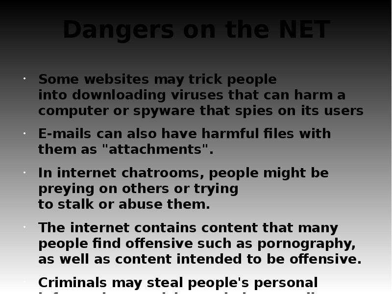 


Dangers on the NET
Some websites may trick people into downloading viruses that can harm a computer or spyware that spies on its users 
E-mails can also have harmful files with them as "attachments".
In internet chatrooms, people might be preying on others or trying to stalk or abuse them.
The internet contains content that many people find offensive such as pornography, as well as content intended to be offensive.
Criminals may steal people's personal information or trick people into sending them money.
