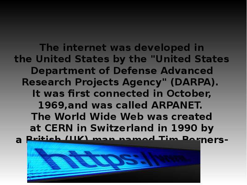 


The internet was developed in the United States by the "United States Department of Defense Advanced Research Projects Agency" (DARPA). 
It was first connected in October, 1969,and was called ARPANET. 
The World Wide Web was created at CERN in Switzerland in 1990 by a British (UK) man named Tim Berners-Lee.
