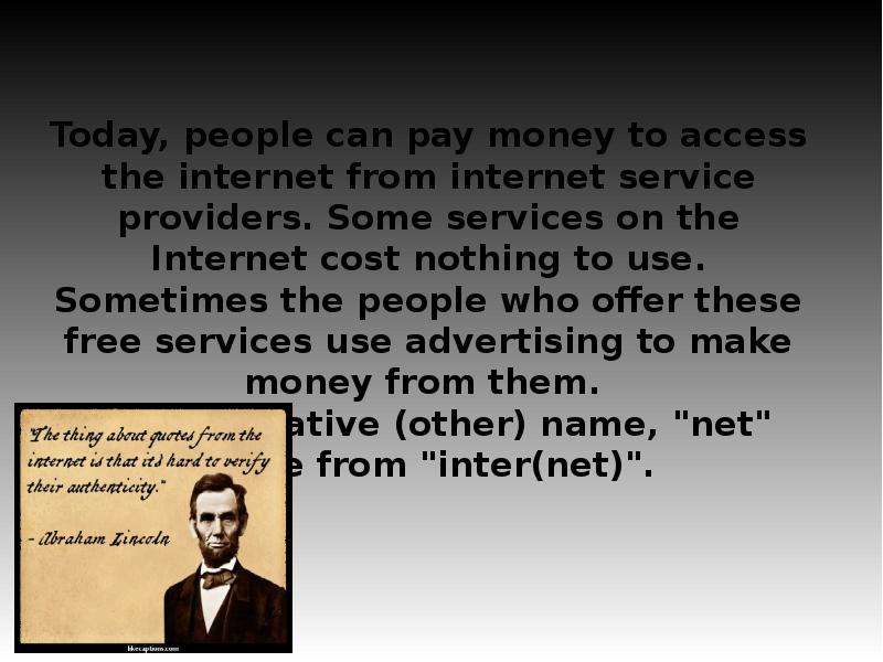 


Today, people can pay money to access the internet from internet service providers. Some services on the Internet cost nothing to use. Sometimes the people who offer these free services use advertising to make money from them. 
The alternative (other) name, "net" came from "inter(net)".
