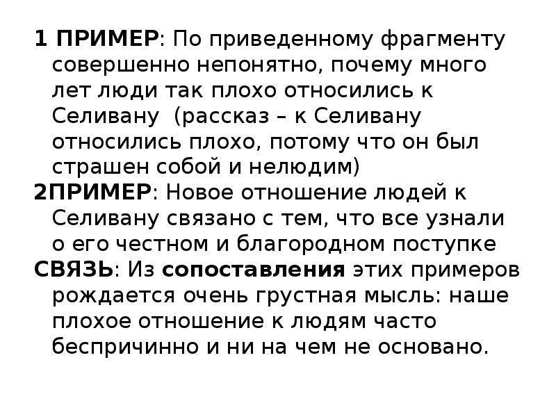  1 ПРИМЕР: По приведенному фрагменту совершенно непонятно, почему много лет люди так плохо относились к Селивану (рассказ – к Селивану относились плохо, потому что он был страшен собой и нелюдим) 2ПРИМЕР: Новое отношение людей к Селивану связано с тем, что все узнали о его честном и благородном поступке СВЯЗЬ: Из сопоставления этих примеров рождается очень грустная мысль: наше плохое отношение к людям часто беспричинно и ни на чем не основано. 