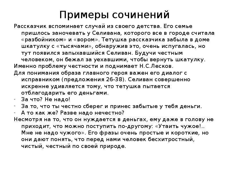  Примеры сочинений Рассказчик вспоминает случай из своего детства. Его семье пришлось заночевать у Селивана, которого все в городе считала «разбойником» и «вором». Тетушка рассказчика забыла в доме шкатулку с «тысячами», обнаружив это, очень испугалась, но тут появился запыхавшийся Селиван. Будучи честным человеком, он бежал за уехавшими, чтобы вернуть шкатулку. Именно проблему честности и поднимает Н.С.Лесков. Для понимания образа главного героя важен его диалог с исправником (предложения 26-38). Селиван совершенно искренне удивляется тому, что тетушка пытается отблагодарить его деньгами. За что? Не надо! За то, что ты честно сберег и принес забытые у тебя деньги. А то как же? Разве надо нечестно? Несмотря на то, что он нуждается в деньгах, ему даже в голову не приходит, что можно поступить по-другому: «Утаить чужое!.. Мне не надо чужого». Его фразы очень простые и короткие, но они дают понять, что перед нами человек бесхитростный, чистый, честный по своей природе. 