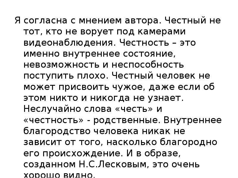  Я согласна с мнением автора. Честный не тот, кто не ворует под камерами видеонаблюдения. Честность – это именно внутреннее состояние, невозможность и неспособность поступить плохо. Честный человек не может присвоить чужое, даже если об этом никто и никогда не узнает. Неслучайно слова «честь» и «честность» - родственные. Внутреннее благородство человека никак не зависит от того, насколько благородно его происхождение. И в образе, созданном Н.С.Лесковым, это очень хорошо видно. 