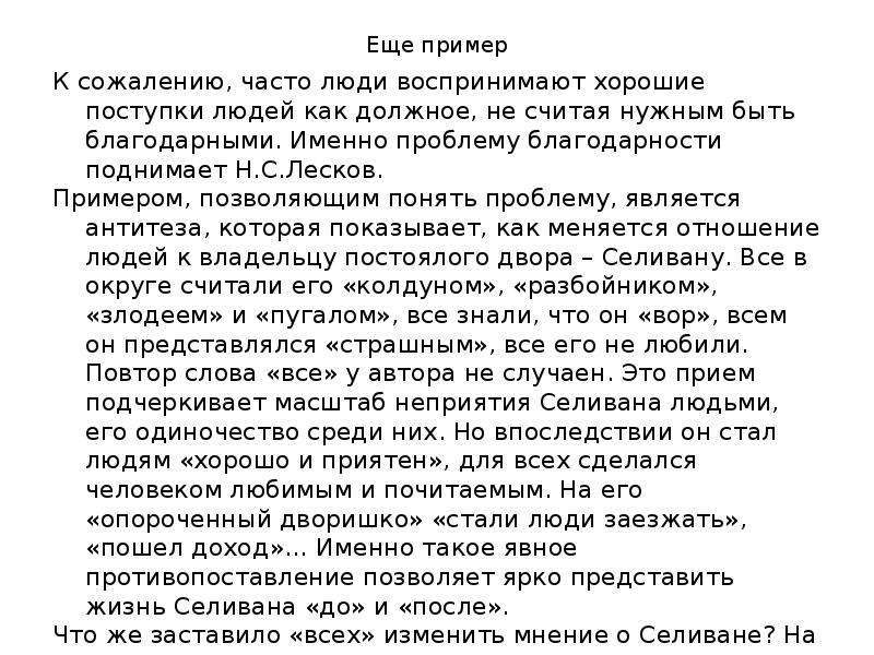  Еще пример К сожалению, часто люди воспринимают хорошие поступки людей как должное, не считая нужным быть благодарными. Именно проблему благодарности поднимает Н.С.Лесков. Примером, позволяющим понять проблему, является антитеза, которая показывает, как меняется отношение людей к владельцу постоялого двора – Селивану. Все в округе считали его «колдуном», «разбойником», «злодеем» и «пугалом», все знали, что он «вор», всем он представлялся «страшным», все его не любили. Повтор слова «все» у автора не случаен. Это прием подчеркивает масштаб неприятия Селивана людьми, его одиночество среди них. Но впоследствии он стал людям «хорошо и приятен», для всех сделался человеком любимым и почитаемым. На его «опороченный дворишко» «стали люди заезжать», «пошел доход»… Именно такое явное противопоставление позволяет ярко представить жизнь Селивана «до» и «после». Что же заставило «всех» изменить мнение о Селиване? На первый взгляд, ответ очевиден: конечно же, его поступок. Обнаружив шкатулку с деньгами, забытую ночевавшими у него людьми, он сразу же бросается вслед за уехавшими. 