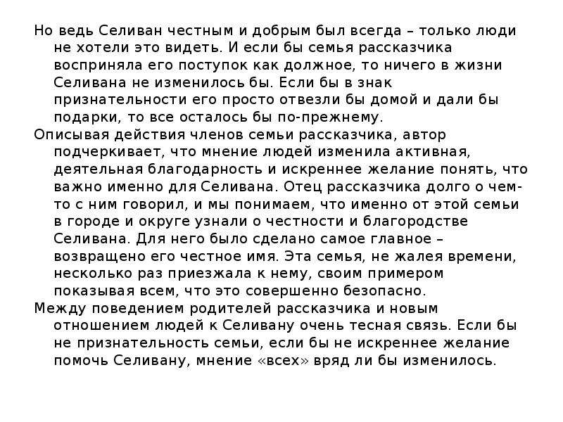  Но ведь Селиван честным и добрым был всегда – только люди не хотели это видеть. И если бы семья рассказчика восприняла его поступок как должное, то ничего в жизни Селивана не изменилось бы. Если бы в знак признательности его просто отвезли бы домой и дали бы подарки, то все осталось бы по-прежнему. Описывая действия членов семьи рассказчика, автор подчеркивает, что мнение людей изменила активная, деятельная благодарность и искреннее желание понять, что важно именно для Селивана. Отец рассказчика долго о чем-то с ним говорил, и мы понимаем, что именно от этой семьи в городе и округе узнали о честности и благородстве Селивана. Для него было сделано самое главное – возвращено его честное имя. Эта семья, не жалея времени, несколько раз приезжала к нему, своим примером показывая всем, что это совершенно безопасно. Между поведением родителей рассказчика и новым отношением людей к Селивану очень тесная связь. Если бы не признательность семьи, если бы не искреннее желание помочь Селивану, мнение «всех» вряд ли бы изменилось. 