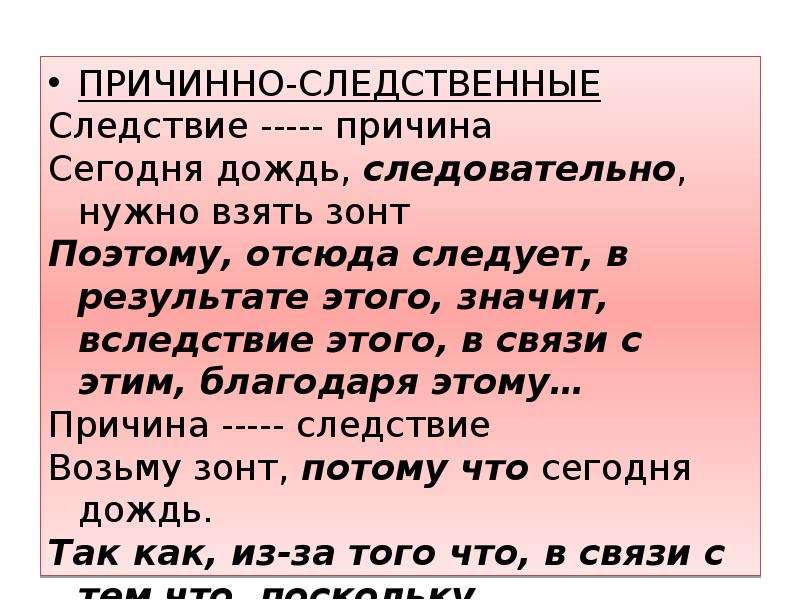  ПРИЧИННО-СЛЕДСТВЕННЫЕ Следствие ----- причина Сегодня дождь, следовательно, нужно взять зонт Поэтому, отсюда следует, в результате этого, значит, вследствие этого, в связи с этим, благодаря этому… Причина ----- следствие Возьму зонт, потому что сегодня дождь. Так как, из-за того что, в связи с тем что, поскольку… 