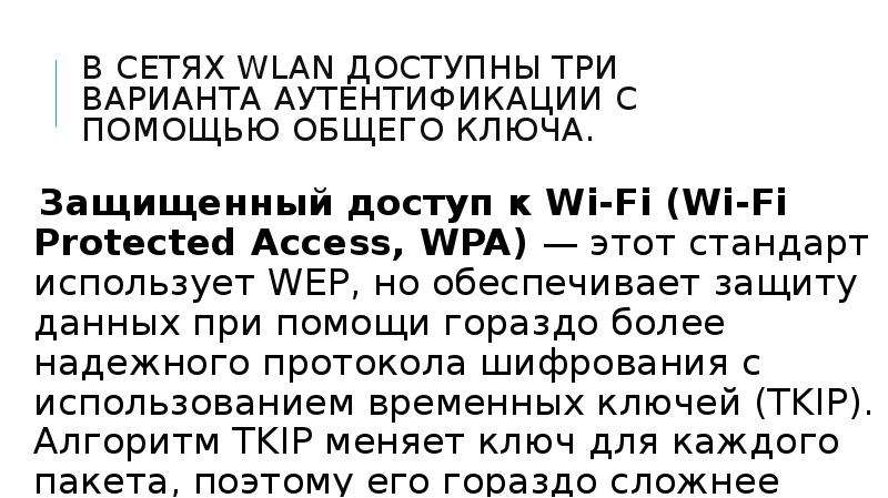 


В сетях WLAN доступны три варианта аутентификации с помощью общего ключа.
Защищенный доступ к Wi-Fi (Wi-Fi Protected Access, WPA) — этот стандарт использует WEP, но обеспечивает защиту данных при помощи гораздо более надежного протокола шифрования с использованием временных ключей (TKIP). Алгоритм TKIP меняет ключ для каждого пакета, поэтому его гораздо сложнее взломать.
