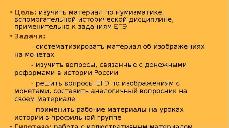 


Цель: изучить материал по нумизматике, вспомогательной исторической дисциплине, применительно к заданиям ЕГЭ
Цель: изучить материал по нумизматике, вспомогательной исторической дисциплине, применительно к заданиям ЕГЭ
Задачи:
          - систематизировать материал об изображениях на монетах
          - изучить вопросы, связанные с денежными реформами в истории России
          - решить вопросы ЕГЭ по изображениям с монетами, составить аналогичный вопросник на своем материале
          - применить рабочие материалы на уроках истории в профильной группе
Гипотеза: работа с иллюстративным материалом относится к заданиям повышенной сложности на ЕГЭ по истории. Работа с ним поможет преодолеть трудности подготовки к экзамену
