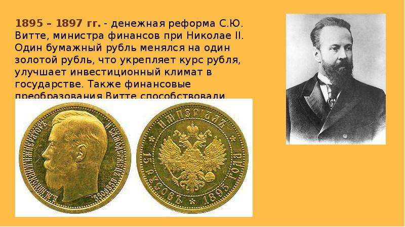 


1895 – 1897 гг. - денежная реформа С.Ю. Витте, министра финансов при Николае II. Один бумажный рубль менялся на один золотой рубль, что укрепляет курс рубля, улучшает инвестиционный климат в государстве. Также финансовые преобразования Витте способствовали привлечению в экономику отечественных и иностранных инвестиций.
1895 – 1897 гг. - денежная реформа С.Ю. Витте, министра финансов при Николае II. Один бумажный рубль менялся на один золотой рубль, что укрепляет курс рубля, улучшает инвестиционный климат в государстве. Также финансовые преобразования Витте способствовали привлечению в экономику отечественных и иностранных инвестиций.
