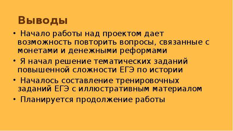 


Выводы 
 Начало работы над проектом дает возможность повторить вопросы, связанные с монетами и денежными реформами
 Я начал решение тематических заданий повышенной сложности ЕГЭ по истории 
 Началось составление тренировочных заданий ЕГЭ с иллюстративным материалом
 Планируется продолжение работы
