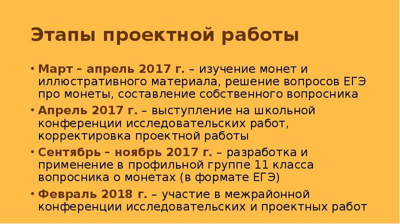 


Этапы проектной работы
Март – апрель 2017 г. – изучение монет и иллюстративного материала, решение вопросов ЕГЭ про монеты, составление собственного вопросника
Апрель 2017 г. – выступление на школьной конференции исследовательских работ, корректировка проектной работы
Сентябрь – ноябрь 2017 г. – разработка и применение в профильной группе 11 класса вопросника о монетах (в формате ЕГЭ)
Февраль 2018 г. – участие в межрайонной конференции исследовательских и проектных работ
