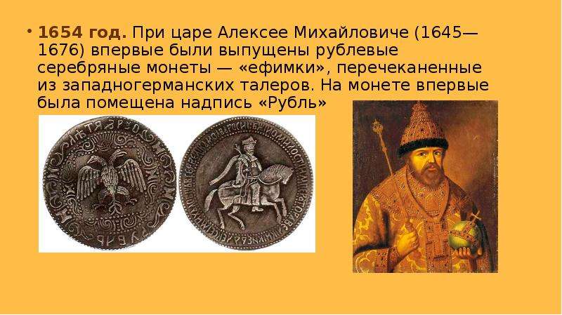 


1654 год. При царе Алексее Михайловиче (1645—1676) впервые были выпущены рублевые серебряные монеты — «ефимки», перечеканенные из западногерманских талеров. На монете впервые была помещена надпись «Рубль»
1654 год. При царе Алексее Михайловиче (1645—1676) впервые были выпущены рублевые серебряные монеты — «ефимки», перечеканенные из западногерманских талеров. На монете впервые была помещена надпись «Рубль»
