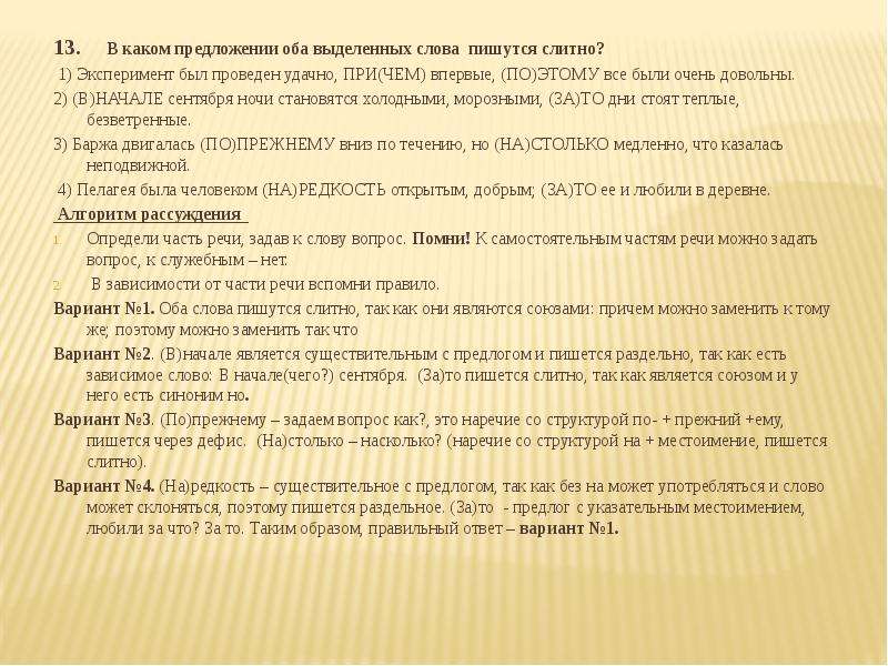  13. В каком предложении оба выделенных слова пишутся слитно? 1) Эксперимент был проведен удачно, ПРИ(ЧЕМ) впервые, (ПО)ЭТОМУ все были очень довольны. 2) (В)НАЧАЛЕ сентября ночи становятся холодными, морозными, (ЗА)ТО дни стоят теплые, безветренные. 3) Баржа двигалась (ПО)ПРЕЖНЕМУ вниз по течению, но (НА)СТОЛЬКО медленно, что казалась неподвижной. 4) Пелагея была человеком (НА)РЕДКОСТЬ открытым, добрым; (ЗА)ТО ее и любили в деревне. Алгоритм рассуждения Определи часть речи, задав к слову вопрос. Помни! К самостоятельным частям речи можно задать вопрос, к служебным – нет. В зависимости от части речи вспомни правило. Вариант №1. Оба слова пишутся слитно, так как они являются союзами: причем можно заменить к тому же; поэтому можно заменить так что Вариант №2. (В)начале является существительным с предлогом и пишется раздельно, так как есть зависимое слово: В начале(чего?) сентября. (За)то пишется слитно, так как является союзом и у него есть синоним но. Вариант №3. (По)прежнему – задаем вопрос как?, это наречие со структурой по- + прежний +ему, пишется через дефис. (На)столько – насколько? (наречие со структурой на + местоимение, пишется слитно). Вариант №4. (На)редкость – существительное с предлогом, так как без на может употребляться и слово может склоняться, поэтому пишется раздельное. (За)то - предлог с указательным местоимением, любили за что? За то. Таким образом, правильный ответ – вариант №1. 