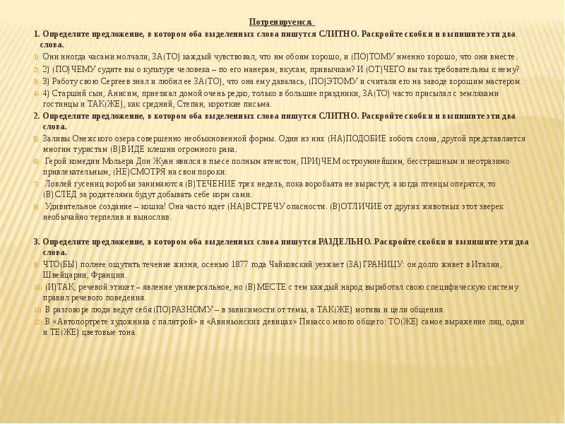  Потренируемся. 1. Определите предложение, в котором оба выделенных слова пишутся СЛИТНО. Раскройте скобки и выпишите эти два слова. Они иногда часами молчали, ЗА(ТО) каждый чувствовал, что им обоим хорошо, и (ПО)ТОМУ именно хорошо, что они вместе. 2) (ПО)ЧЕМУ судите вы о культуре человека – по его манерам, вкусам, привычкам? И (ОТ)ЧЕГО вы так требовательны к нему? 3) Работу свою Сергеев знал и любил ее ЗА(ТО), что она ему давалась, (ПО)ЭТОМУ и считали его на заводе хорошим мастером. 4) Старший сын, Анисим, приезжал домой очень редко, только в большие праздники, ЗА(ТО) часто присылал с земляками гостинцы и ТАК(ЖЕ), как средний, Степан, короткие письма. 2. Определите предложение, в котором оба выделенных слова пишутся СЛИТНО. Раскройте скобки и выпишите эти два слова. Заливы Онежского озера совершенно необыкновенной формы. Один из них (НА)ПОДОБИЕ хобота слона, другой представляется многим туристам (В)ВИДЕ клешни огромного рака. Герой комедии Мольера Дон Жуан явился в пьесе полным атеистом, ПРИ)ЧЕМ остроумнейшим, бесстрашным и неотразимо привлекательным, (НЕ)СМОТРЯ на свои пороки. Ловлей гусениц воробьи занимаются (В)ТЕЧЕНИЕ трех недель, пока воробьята не вырастут, а когда птенцы оперятся, то (В)СЛЕД за родителями будут добывать себе корм сами. Удивительное создание – кошка! Она часто идет (НА)ВСТРЕЧУ опасности. (В)ОТЛИЧИЕ от других животных этот зверек необычайно терпелив и вынослив. 3. Определите предложение, в котором оба выделенных слова пишутся РАЗДЕЛЬНО. Раскройте скобки и выпишите эти два слова. ЧТО(БЫ) полнее ощутить течение жизни, осенью 1877 года Чайковский уезжает (ЗА)ГРАНИЦУ: он долго живет в Италии, Швейцарии, Франции. (И)ТАК, речевой этикет – явление универсальное, но (В)МЕСТЕ с тем каждый народ выработал свою специфическую систему правил речевого поведения. В разговоре люди ведут себя (ПО)РАЗНОМУ – в зависимости от темы, а ТАК(ЖЕ) мотива и цели общения. В «Автопортрете художника с палитрой» и «Авиньонских девицах» Пикассо много общего: ТО(ЖЕ) самое выражение лиц, одни и ТЕ(ЖЕ) цветовые тона. 