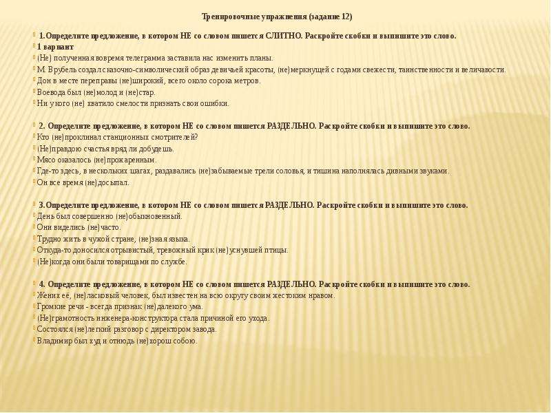  Тренировочные упражнения (задание 12) 1.Определите предложение, в котором НЕ со словом пишется СЛИТНО. Раскройте скобки и выпишите это слово.  1 вариант (Не) полученная вовремя телеграмма заставила нас изменить планы. М. Врубель создал сказочно-символический образ девичьей красоты, (не)меркнущей с годами свежести, таинственности и величавости. Дон в месте переправы (не)широкий, всего около сорока метров. Воевода был (не)молод и (не)стар. Ни у кого (не) хватило смелости признать свои ошибки.  2. Определите предложение, в котором НЕ со словом пишется РАЗДЕЛЬНО. Раскройте скобки и выпишите это слово. Кто (не)проклинал станционных смотрителей? (Не)правдою счастья вряд ли добудешь. Мясо оказалось (не)прожаренным. Где-то здесь, в нескольких шагах, раздавались (не)забываемые трели соловья, и тишина наполнялась дивными звуками. Он все время (не)досыпал.  3.Определите предложение, в котором НЕ со словом пишется РАЗДЕЛЬНО. Раскройте скобки и выпишите это слово. День был совершенно (не)обыкновенный. Они виделись (не)часто. Трудно жить в чужой стране, (не)зная языка. Откуда-то доносился отрывистый, тревожный крик (не)уснувшей птицы. (Не)когда они были товарищами по службе.  4. Определите предложение, в котором НЕ со словом пишется РАЗДЕЛЬНО. Раскройте скобки и выпишите это слово. Жених её, (не)ласковый человек, был известен на всю округу своим жестоким нравом. Громкие речи - всегда признак (не)далекого ума. (Не)грамотность инженера-конструктора стала причиной его ухода. Состоялся (не)легкий разговор с директором завода. Владимир был худ и отнюдь (не)хорош собою. 