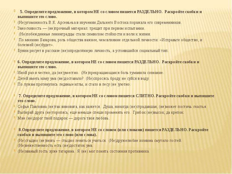    5. Определите предложение, в котором НЕ со словом пишется РАЗДЕЛЬНО.  Раскройте скобки и выпишите это слово. (Не)угомонность В.К. Арсеньеьа в изучении Дальнего Востока поражала его современников. Заносчивость — (не)прочный материал: трещит при первом испы­тании.  (Не)побежденные ленинградцы стали символом стойкости и воли к жизни.  По мнению Базарова, роль общества важнее, чем влияние отдельной личности: «Исправьте общество, и болезней (не)будет». Бунин рисует в рассказе (не)определённую личность, а устоявшийся социальный тип. 6. Определите предложение, в котором НЕ со словом пишется РАЗДЕЛЬНО.  Раскройте скобки и выпишите это слово. Иной раз и честно, да (не)уместно. (Не)прекращающаяся боль туманила сознание. Детей иметь кому ума (не)доставало? (Не)спросясь броду, не суйся в воду. По лужам протянулись ледяные иглы, и стало в лесу (не )уютно.  7. Определите предложение, в котором НЕ со словом пишется СЛИТНО. Раскройте скобки и выпишите это слово. Софья Павловна (не)так виновата, как кажется. Душа, никогда (не)страдавшая, (не)может постичь счастья. Выбирай друга (не)торопясь, ещё меньше спеши променять его. Грибок (не)высок, да крепок. Мне (не)дорог твой подарок — дорога твоя любовь.  8.Определите предложение, в котором НЕ со словом (или словами) пишется РАЗДЕЛЬНО. Раскройте скобки и выпишите это слово (или слова). (Не)стыдно (не)знать — стыдно лениться учиться. (Не)дружелюбие хозяина смутило гостей. (Не)вежественность есть (не)достаток ума. (Не)званый гость хуже татарина. Я (не) мог понять состояния противника. 