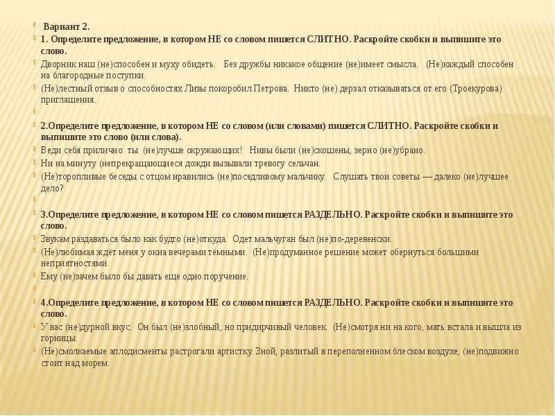  Вариант 2. 1. Определите предложение, в котором НЕ со словом пишется СЛИТНО. Раскройте скобки и выпишите это слово. Дворник наш (не)способен и муху обидеть. Без дружбы никакое общение (не)имеет смысла. (Не)каждый способен на благородные поступки. (Не)лестный отзыв о способностях Лизы покоробил Петрова. Никто (не) дерзал отказываться от его (Троекурова) приглашения.   2.Определите предложение, в котором НЕ со словом (или словами) пишется СЛИТНО. Раскройте скобки и выпишите это слово (или слова). Веди себя прилично: ты  (не)лучше окружающих! Нивы были (не)скошены, зерно (не)убрано.  Ни на минуту (непрекращающиеся дожди вызывали тревогу сельчан. (Не)торопливые беседы с отцом нравились (не)поседливому мальчику. Слушать твои советы — далеко (не)лучшее дело?   3.Определите предложение, в котором НЕ со словом пишется РАЗДЕЛЬНО. Раскройте скобки и выпишите это слово. Звукам раздаваться было как будто (не)откуда. Одет мальчуган был (не)по-деревенски. (Не)любимая ждёт меня у окна вечерами тёмными. (Не)продуманное решение может обернуться большими неприятностями. Ему (не)зачем было бы давать еще одно поручение.   4.Определите предложение, в котором НЕ со словом пишется РАЗДЕЛЬНО. Раскройте скобки и выпишите это слово. У вас (не)дурной вкус. Он был (не)злобный, но придирчивый человек. (Не)смотря ни на кого, мать встала и вышла из горницы. (Не)смолкаемые аплодисменты растрогали артистку. Зной, разлитый в переполненном блеском воздухе, (не)подвижно стоит над морем. 