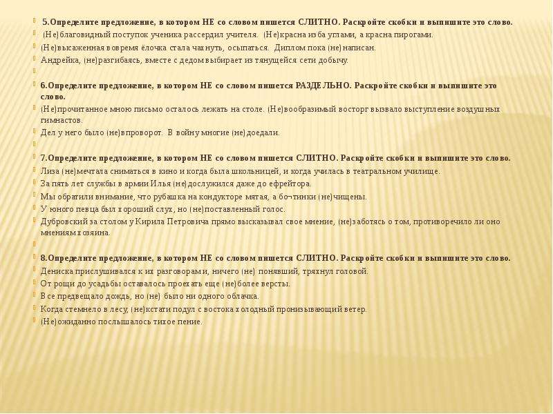  5.Определите предложение, в котором НЕ со словом пишется СЛИТНО. Раскройте скобки и выпишите это слово.  (Не)благовидный поступок ученика рассердил учителя. (Не)красна изба углами, а красна пирогами. (Не)высаженная вовремя ёлочка стала чахнуть, осыпаться. Диплом пока (не)написан. Андрейка, (не)разгибаясь, вместе с дедом выбирает из тянущейся сети добычу.   6.Определите предложение, в котором НЕ со словом пишется РАЗДЕЛЬНО. Раскройте скобки и выпишите это слово. (Не)прочитанное мною письмо осталось лежать на столе. (Не)вообразимый восторг вызвало выступление воздушных гимнастов. Дел у него было (не)впроворот. В войну многие (не)доедали.   7.Определите предложение, в котором НЕ со словом пишется СЛИТНО. Раскройте скобки и выпишите это слово. Лиза (не)мечтала сниматься в кино и когда была школьницей, и когда училась в театральном училище. За пять лет службы в армии Илья (не)дослужился даже до ефрейтора. Мы обратили внимание, что рубашка на кондукторе мятая, а бо¬тинки (не)чищены. У юного певца был хороший слух, но (не)поставленный голос. Дубровский за столом у Кирила Петровича прямо высказывал свое мнение, (не)заботясь о том, противоречило ли оно мнениям хозяина.    8.Определите предложение, в котором НЕ со словом пишется СЛИТНО. Раскройте скобки и выпишите это слово. Дениска прислушивался к их разговорам и, ничего (не) понявший, тряхнул головой.  От рощи до усадьбы оставалось проехать еще (не)более версты.  Все предвещало дождь, но (не) было ни одного облачка. Когда стемнело в лесу, (не)кстати подул с востока холодный пронизывающий ветер. (Не)ожиданно послышалось тихое пение.  