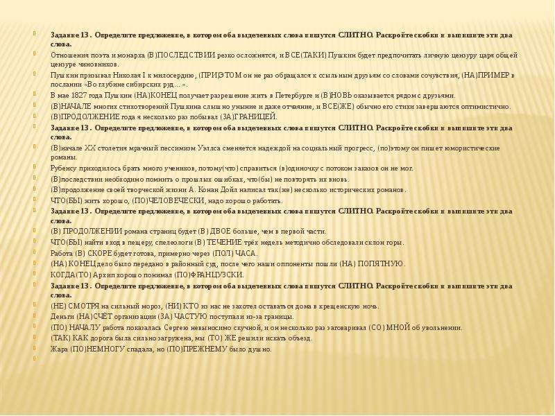  Задание 13 . Определите предложение, в котором оба выделенных слова пишутся СЛИТНО. Раскройте скобки и выпишите эти два слова. Отношения поэта и монарха (В)ПОСЛЕДСТВИИ резко осложнятся, и ВСЕ(ТАКИ) Пушкин будет предпочитать личную цензуру царя общей цензуре чиновников. Пушкин призывал Николая I к милосердию, (ПРИ)ЭТОМ он не раз обращался к ссыльным друзьям со словами сочувствия, (НА)ПРИМЕР в послании «Во глубине сибирских руд…». В мае 1827 года Пушкин (НА)КОНЕЦ получает разрешение жить в Петербурге и (В)НОВЬ оказывается рядом с друзьями. (В)НАЧАЛЕ многих стихотворений Пушкина слышно уныние и даже отчаяние, и ВСЕ(ЖЕ) обычно его стихи завершаются оптимистично. (В)ПРОДОЛЖЕНИЕ года я несколько раз побывал (ЗА)ГРАНИЦЕЙ. Задание 13 . Определите предложение, в котором оба выделенных слова пишутся СЛИТНО. Раскройте скобки и выпишите эти два слова. (В)начале ХХ столетия мрачный пессимизм Уэллса сменяется надеждой на социальный прогресс, (по)этому он пишет юмористические романы. Рубенсу приходилось брать много учеников, потому(что) справиться (в)одиночку с потоком заказов он не мог. (В)последствии необходимо помнить о прошлых ошибках, что(бы) не повторять их вновь. (В)продолжение своей творческой жизни А. Конан Дойл написал так(же) несколько исторических романов. ЧТО(БЫ) жить хорошо, (ПО)ЧЕЛОВЕЧЕСКИ, надо хорошо работать. Задание 13 . Определите предложение, в котором оба выделенных слова пишутся СЛИТНО. Раскройте скобки и выпишите эти два слова. (В) ПРОДОЛЖЕНИИ романа страниц будет (В) ДВОЕ больше, чем в первой части. ЧТО(БЫ) найти вход в пещеру, спелеологи (В) ТЕЧЕНИЕ трёх недель методично обследовали склон горы. Работа (В) СКОРЕ будет готова, примерно через (ПОЛ) ЧАСА. (НА) КОНЕЦ дело было передано в районный суд, после чего наши оппоненты пошли (НА) ПОПЯТНУЮ. КОГДА(ТО) Архип хорошо понимал (ПО)ФРАНЦУЗСКИ. Задание 13 . Определите предложение, в котором оба выделенных слова пишутся СЛИТНО. Раскройте скобки и выпишите эти два слова. (НЕ) СМОТРЯ на сильный мороз, (НИ) КТО из нас не захотел оставаться дома в крещенскую ночь. Деньги (НА)СЧЁТ организации (ЗА) ЧАСТУЮ поступали из-за границы. (ПО) НАЧАЛУ работа показалась Сергею невыносимо скучной, и он несколько раз заговаривал (СО) МНОЙ об увольнении. (ТАК) КАК дорога была сильно загружена, мы (ТО) ЖЕ решили искать объезд. Жара (ПО)НЕМНОГУ спадала, но (ПО)ПРЕЖНЕМУ было душно.   