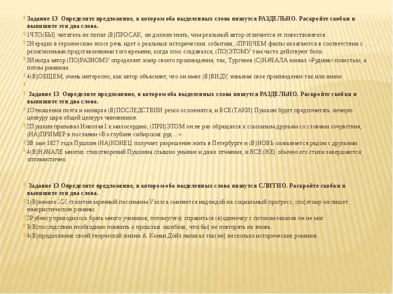  Задание 13  Определите предложение, в котором оба выделенных слова пишутся РАЗДЕЛЬНО. Раскройте скобки и выпишите эти два слова. 1ЧТО(БЫ) читатель не попал (В)ПРОСАК, он должен знать, чем реальный автор отличается от повествователя. 2Нередко в героическом эпосе речь идет о реальных исторических событиях, (ПРИ)ЧЕМ факты излагаются в соответствии с религиозными представлениями того времени, когда эпос создавался, (ПО)ЭТОМУ там часто действуют боги. 3Иногда автор (ПО)РАЗНОМУ определяет жанр своего произведения; так, Тургенев (С)НАЧАЛА назвал «Рудина» повестью, а потом романом. 4(В)ОБЩЕМ, очень интересно, как автор объясняет, что он имел (В)ВИДУ, называя свое произведение так или иначе.   Задание 13  Определите предложение, в котором оба выделенных слова пишутся РАЗДЕЛЬНО. Раскройте скобки и выпишите эти два слова. 1Отношения поэта и монарха (В)ПОСЛЕДСТВИИ резко осложнятся, и ВСЕ(ТАКИ) Пушкин будет предпочитать личную цензуру царя общей цензуре чиновников. 2Пушкин призывал Николая I к милосердию, (ПРИ)ЭТОМ он не раз обращался к ссыльным друзьям со словами сочувствия, (НА)ПРИМЕР в послании «Во глубине сибирских руд…». 3В мае 1827 года Пушкин (НА)КОНЕЦ получает разрешение жить в Петербурге и (В)НОВЬ оказывается рядом с друзьями. 4(В)НАЧАЛЕ многих стихотворений Пушкина слышно уныние и даже отчаяние, и ВСЕ(ЖЕ) обычно его стихи завершаются оптимистично. Задание 13 Определите предложение, в котором оба выделенных слова пишутся СЛИТНО. Раскройте скобки и выпишите эти два слова. 1(В)начале ХХ столетия мрачный пессимизм Уэллса сменяется надеждой на социальный прогресс, (по)этому он пишет юмористические романы. 2Рубенсу приходилось брать много учеников, потому(что) справиться (в)одиночку с потоком заказов он не мог. 3(В)последствии необходимо помнить о прошлых ошибках, что(бы) не повторять их вновь. 4(В)продолжение своей творческой жизни А. Конан Дойл написал так(же) несколько исторических романов. 