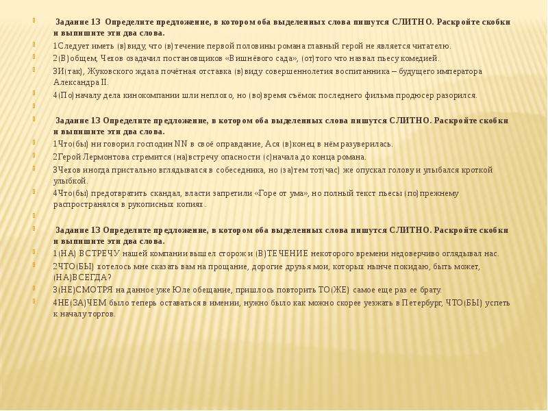  Задание 13  Определите предложение, в котором оба выделенных слова пишутся СЛИТНО. Раскройте скобки и выпишите эти два слова. 1Следует иметь (в)виду, что (в)течение первой половины романа главный герой не является читателю. 2(В)общем, Чехов озадачил постановщиков «Вишнёвого сада», (от)того что назвал пьесу комедией. 3И(так), Жуковского ждала почётная отставка (в)виду совершеннолетия воспитанника – будущего императора Александра II. 4(По)началу дела кинокомпании шли неплохо, но (во)время съёмок последнего фильма продюсер разорился.   Задание 13 Определите предложение, в котором оба выделенных слова пишутся СЛИТНО. Раскройте скобки и выпишите эти два слова. 1Что(бы) ни говорил господин NN в своё оправдание, Ася (в)конец в нём разуверилась. 2Герой Лермонтова стремится (на)встречу опасности (с)начала до конца романа. 3Чехов иногда пристально вглядывался в собеседника, но (за)тем тот(час) же опускал голову и улыбался кроткой улыбкой. 4Что(бы) предотвратить скандал, власти запретили «Горе от ума», но полный текст пьесы (по)прежнему распространялся в рукописных копиях. Задание 13 Определите предложение, в котором оба выделенных слова пишутся СЛИТНО. Раскройте скобки и выпишите эти два слова. 1(НА) ВСТРЕЧУ нашей компании вышел сторож и (В)ТЕЧЕНИЕ некоторого времени недоверчиво оглядывал нас. 2ЧТО(БЫ) хотелось мне сказать вам на прощание, дорогие друзья мои, которых нынче покидаю, быть может, (НА)ВСЕГДА? 3(НЕ)СМОТРЯ на данное уже Юле обещание, пришлось повторить ТО(ЖЕ) самое еще раз ее брату. 4НЕ(ЗА)ЧЕМ было теперь оставаться в имении, нужно было как можно скорее уезжать в Петербург, ЧТО(БЫ) успеть к началу торгов. 