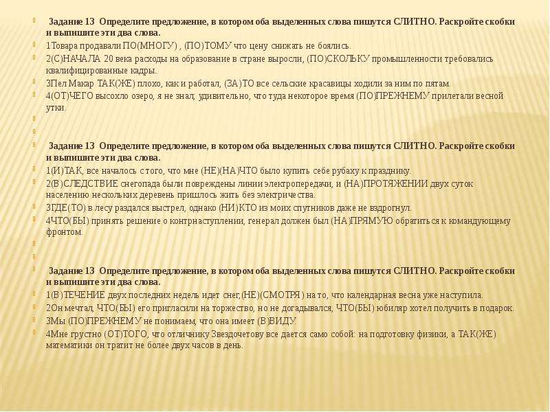  Задание 13  Определите предложение, в котором оба выделенных слова пишутся СЛИТНО. Раскройте скобки и выпишите эти два слова. 1Товара продавали ПО(МНОГУ) , (ПО)ТОМУ что цену снижать не боялись. 2(С)НАЧАЛА 20 века расходы на образование в стране выросли, (ПО)СКОЛЬКУ промышленности требовались квалифицированные кадры. 3Пел Макар ТАК(ЖЕ) плохо, как и работал, (ЗА)ТО все сельские красавицы ходили за ним по пятам. 4(ОТ)ЧЕГО высохло озеро, я не знал; удивительно, что туда некоторое время (ПО)ПРЕЖНЕМУ прилетали весной утки.   Задание 13  Определите предложение, в котором оба выделенных слова пишутся СЛИТНО. Раскройте скобки и выпишите эти два слова. 1(И)ТАК, все началось с того, что мне (НЕ)(НА)ЧТО было купить себе рубаху к празднику. 2(В)СЛЕДСТВИЕ снегопада были повреждены линии электропередачи, и (НА)ПРОТЯЖЕНИИ двух суток населению нескольких деревень пришлось жить без электричества. 3ГДЕ(ТО) в лесу раздался выстрел, однако (НИ)КТО из моих спутников даже не вздрогнул. 4ЧТО(БЫ) принять решение о контрнаступлении, генерал должен был (НА)ПРЯМУЮ обратиться к командующему фронтом.   Задание 13  Определите предложение, в котором оба выделенных слова пишутся СЛИТНО. Раскройте скобки и выпишите эти два слова. 1(В)ТЕЧЕНИЕ двух последних недель идет снег,(НЕ)(СМОТРЯ) на то, что календарная весна уже наступила. 2Он мечтал, ЧТО(БЫ) его пригласили на торжество, но не догадывался, ЧТО(БЫ) юбиляр хотел получить в подарок. 3Мы (ПО)ПРЕЖНЕМУ не понимаем, что она имеет (В)ВИДУ. 4Мне грустно (ОТ)ТОГО, что отличнику Звездочетову все дается само собой: на подготовку физики, а ТАК(ЖЕ) математики он тратит не более двух часов в день. 