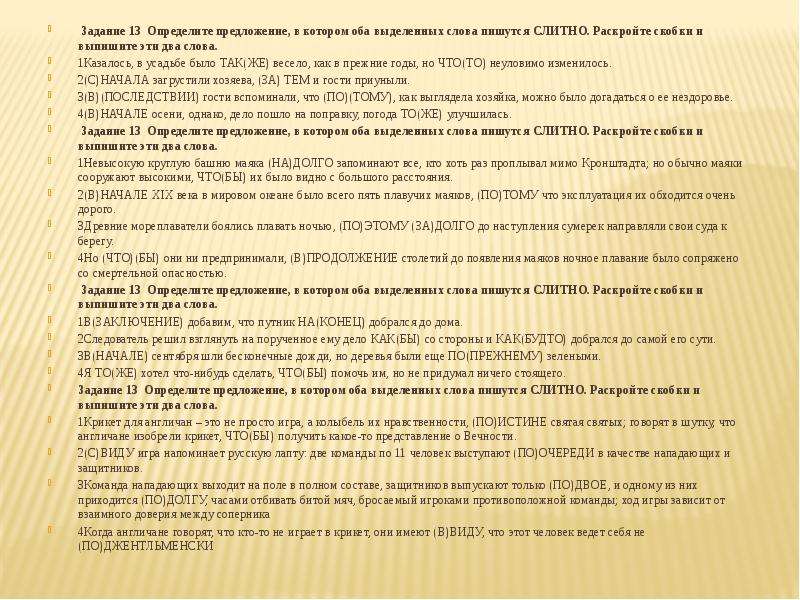  Задание 13  Определите предложение, в котором оба выделенных слова пишутся СЛИТНО. Раскройте скобки и выпишите эти два слова. 1Казалось, в усадьбе было ТАК(ЖЕ) весело, как в прежние годы, но ЧТО(ТО) неуловимо изменилось. 2(С)НАЧАЛА загрустили хозяева, (ЗА) ТЕМ и гости приуныли. 3(В)(ПОСЛЕДСТВИИ) гости вспоминали, что (ПО)(ТОМУ), как выглядела хозяйка, можно было догадаться о ее нездоровье. 4(В)НАЧАЛЕ осени, однако, дело пошло на поправку, погода ТО(ЖЕ) улучшилась. Задание 13  Определите предложение, в котором оба выделенных слова пишутся СЛИТНО. Раскройте скобки и выпишите эти два слова. 1Невысокую круглую башню маяка (НА)ДОЛГО запоминают все, кто хоть раз проплывал мимо Кронштадта; но обычно маяки сооружают высокими, ЧТО(БЫ) их было видно с большого расстояния. 2(В)НАЧАЛЕ XIX века в мировом океане было всего пять плавучих маяков, (ПО)ТОМУ что эксплуатация их обходится очень дорого. 3Древние мореплаватели боялись плавать ночью, (ПО)ЭТОМУ (ЗА)ДОЛГО до наступления сумерек направляли свои суда к берегу. 4Но (ЧТО)(БЫ) они ни предпринимали, (В)ПРОДОЛЖЕНИЕ столетий до появления маяков ночное плавание было сопряжено со смертельной опасностью. Задание 13  Определите предложение, в котором оба выделенных слова пишутся СЛИТНО. Раскройте скобки и выпишите эти два слова. 1В(ЗАКЛЮЧЕНИЕ) добавим, что путник НА(КОНЕЦ) добрался до дома. 2Следователь решил взглянуть на порученное ему дело КАК(БЫ) со стороны и КАК(БУДТО) добрался до самой его сути. 3В(НАЧАЛЕ) сентября шли бесконечные дожди, но деревья были еще ПО(ПРЕЖНЕМУ) зелеными. 4Я ТО(ЖЕ) хотел что-нибудь сделать, ЧТО(БЫ) помочь им, но не придумал ничего стоящего. Задание 13  Определите предложение, в котором оба выделенных слова пишутся СЛИТНО. Раскройте скобки и выпишите эти два слова. 1Крикет для англичан – это не просто игра, а колыбель их нравственности, (ПО)ИСТИНЕ святая святых; говорят в шутку, что англичане изобрели крикет, ЧТО(БЫ) получить какое-то представление о Вечности. 2(С)ВИДУ игра напоминает русскую лапту: две команды по 11 человек выступают (ПО)ОЧЕРЕДИ в качестве нападающих и защитников. 3Команда нападающих выходит на поле в полном составе, защитников выпускают только (ПО)ДВОЕ, и одному из них приходится (ПО)ДОЛГУ, часами отбивать битой мяч, бросаемый игроками противоположной команды; ход игры зависит от взаимного доверия между соперника 4Когда англичане говорят, что кто-то не играет в крикет, они имеют (В)ВИДУ, что этот человек ведет себя не (ПО)ДЖЕНТЛЬМЕНСКИ 