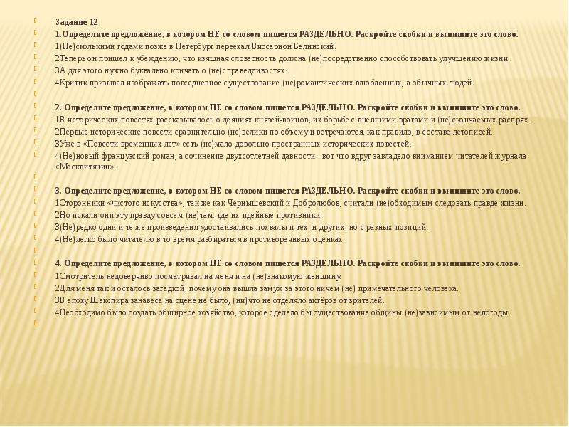  Задание 12 1.Определите предложение, в котором НЕ со словом пишется РАЗДЕЛЬНО. Раскройте скобки и выпишите это слово. 1(Не)сколькими годами позже в Петербург переехал Виссарион Белинский. 2Теперь он пришел к убеждению, что изящная словесность должна (не)посредственно способствовать улучшению жизни. 3А для этого нужно буквально кричать о (не)справедливостях. 4Критик призывал изображать повседневное существование (не)романтических влюбленных, а обычных людей.   2. Определите предложение, в котором НЕ со словом пишется РАЗДЕЛЬНО. Раскройте скобки и выпишите это слово. 1В исторических повестях рассказывалось о деяниях князей-воинов, их борьбе с внешними врагами и (не)скончаемых распрях. 2Первые исторические повести сравнительно (не)велики по объему и встречаются, как правило, в составе летописей. 3Уже в «Повести временных лет» есть (не)мало довольно пространных исторических повестей. 4(Не)новый французский роман, а сочинение двухсотлетней давности - вот что вдруг завладело вниманием читателей журнала «Москвитянин».   3. Определите предложение, в котором НЕ со словом пишется РАЗДЕЛЬНО. Раскройте скобки и выпишите это слово. 1Сторонники «чистого искусства», так же как Чернышевский и Добролюбов, считали (не)обходимым следовать правде жизни. 2Но искали они эту правду совсем (не)там, где их идейные противники. 3(Не)редко одни и те же произведения удостаивались похвалы и тех, и других, но с разных позиций. 4(Не)легко было читателю в то время разбираться в противоречивых оценках.   4. Определите предложение, в котором НЕ со словом пишется РАЗДЕЛЬНО. Раскройте скобки и выпишите это слово. 1Смотритель недоверчиво посматривал на меня и на (не)знакомую женщину. 2Для меня так и осталось загадкой, почему она вышла замуж за этого ничем (не) примечательного человека. 3В эпоху Шекспира занавеса на сцене не было, (ни)что не отделяло актёров от зрителей. 4Необходимо было создать обширное хозяйство, которое сделало бы существование общины (не)зависимым от непогоды.   