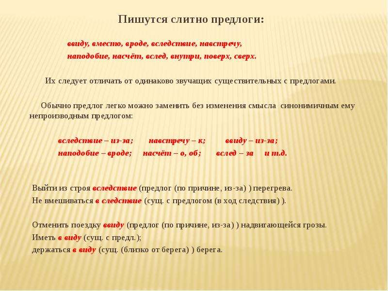  Пишутся слитно предлоги: ввиду, вместо, вроде, вследствие, навстречу, наподобие, насчёт, вслед, внутри, поверх, сверх.   Их следует отличать от одинаково звучащих существительных с предлогами.   Обычно предлог легко можно заменить без изменения смысла синонимичным ему непроизводным предлогом:   вследствие – из-за; навстречу – к; ввиду – из-за; наподобие – вроде; насчёт – о, об; вслед – за и т.д.     Выйти из строя вследствие (предлог (по причине, из-за) ) перегрева. Не вмешиваться в следствие (сущ. с предлогом (в ход следствия) ).   Отменить поездку ввиду (предлог (по причине, из-за) ) надвигающейся грозы. Иметь в виду (сущ. с предл.); держаться в виду (сущ. (близко от берега) ) берега. 