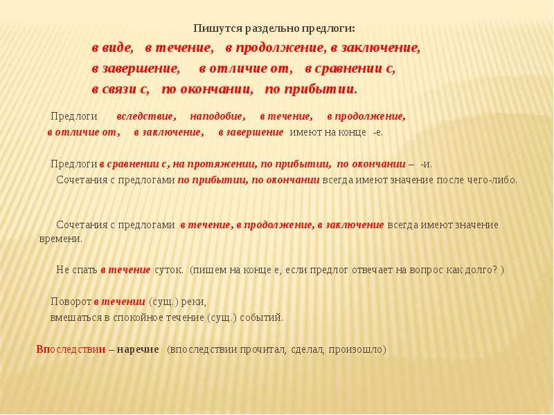  Пишутся раздельно предлоги: в виде, в течение, в продолжение, в заключение, в завершение, в отличие от, в сравнении с, в связи с, по окончании, по прибытии.   Предлоги вследствие, наподобие, в течение, в продолжение, в отличие от, в заключение, в завершение имеют на конце -е.   Предлоги в сравнении с, на протяжении, по прибытии, по окончании – -и. Сочетания с предлогами по прибытии, по окончании всегда имеют значение после чего-либо.   Сочетания с предлогами в течение, в продолжение, в заключение всегда имеют значение времени.   Не спать в течение суток. (пишем на конце е, если предлог отвечает на вопрос как долго? )   Поворот в течении (сущ.) реки, вмешаться в спокойное течение (сущ.) событий. Впоследствии – наречие (впоследствии прочитал, сделал, произошло) 