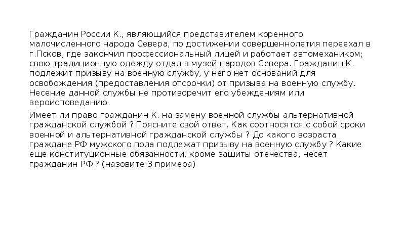 


Гражданин России К., являющийся представителем коренного малочисленного народа Севера, по достижении совершеннолетия переехал в г.Псков, где закончил профессиональный лицей и работает автомехаником; свою традиционную одежду отдал в музей народов Севера. Гражданин К. подлежит призыву на военную службу, у него нет оснований для освобождения (предоставления отсрочки) от призыва на военную службу. Несение данной службы не противоречит его убеждениям или вероисповеданию. 
Гражданин России К., являющийся представителем коренного малочисленного народа Севера, по достижении совершеннолетия переехал в г.Псков, где закончил профессиональный лицей и работает автомехаником; свою традиционную одежду отдал в музей народов Севера. Гражданин К. подлежит призыву на военную службу, у него нет оснований для освобождения (предоставления отсрочки) от призыва на военную службу. Несение данной службы не противоречит его убеждениям или вероисповеданию. 
Имеет ли право гражданин К. на замену военной службы альтернативной гражданской службой ? Поясните свой ответ. Как соотносятся с собой сроки военной и альтернативной гражданской службы ? До какого возраста граждане РФ мужского пола подлежат призыву на военную службу ? Какие еще конституционные обязанности, кроме зашиты отечества, несет гражданин РФ ? (назовите 3 примера)
