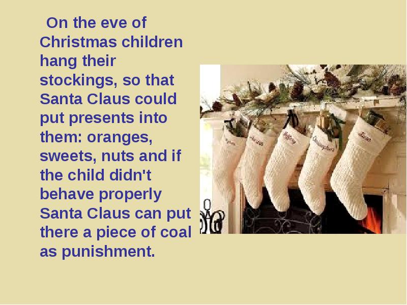 



     On the eve of Christmas children hang their stockings, so that Santa Claus could put presents into them: oranges, sweets, nuts and if the child didn't behave properly Santa Claus can put there a piece of coal as punishment. 
