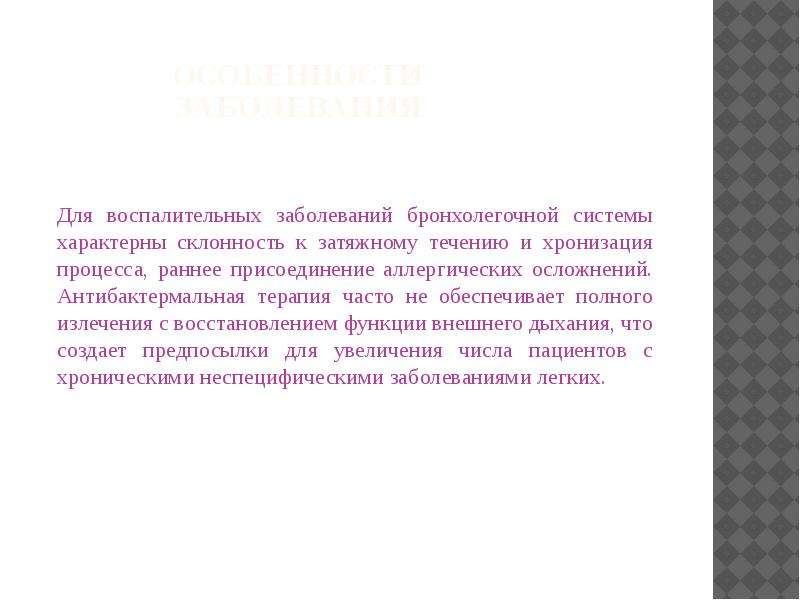   Особенности заболевания
Для воспалительных заболеваний бронхолегочной системы характерны склонность к затяжному течению и хронизация процесса, раннее присоединение аллергических осложнений. Антибактермальная терапия часто не обеспечивает полного излечения с восстановлением функции внешнего дыхания, что создает предпосылки для увеличения числа пациентов с хроническими неспецифическими заболеваниями легких.
