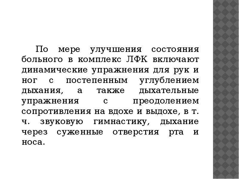   По мере улучшения состояния больного в комплекс ЛФК включают динамические упражнения для рук и ног с постепенным углублением дыхания, а также дыхательные упражнения с преодолением сопротивления на вдохе и выдохе, в т. ч. звуковую гимнастику, дыхание через суженные отверстия рта и носа.
По мере улучшения состояния больного в комплекс ЛФК включают динамические упражнения для рук и ног с постепенным углублением дыхания, а также дыхательные упражнения с преодолением сопротивления на вдохе и выдохе, в т. ч. звуковую гимнастику, дыхание через суженные отверстия рта и носа.
